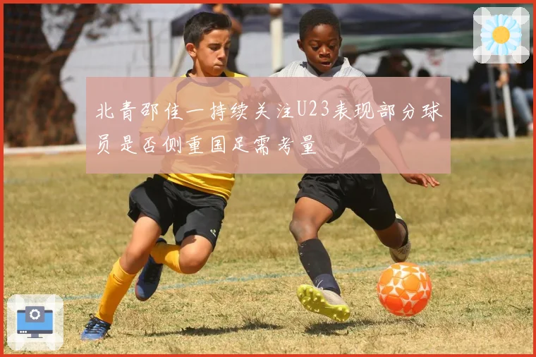 北青邵佳一持续关注U23表现部分球员是否侧重国足需考量